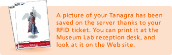 A picture of your Tanagra has been saved on the server thanks to your RFID ticket. You can print it at the Museum Lab reception desk, and look at it on the Web site.