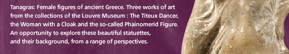 Tanagras: Female figures of ancient Greece. Three works of art  from the collections of the Louvre Museum : The Titeux Dancer,  the Woman with a Cloak and the so-called Phainomerid Figure.  An opportunity to explore these beautiful statuettes,  and their background, from a range of perspectives.