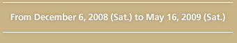 From December 6, 2008 (Sat.) to May 16, 2009 (Sat.)