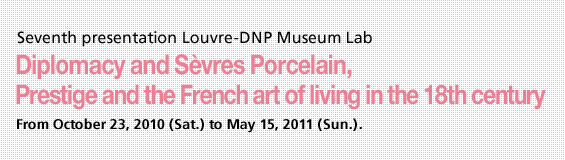Seventh Louvre - DNP Museumlab Presentation Diplomacy and Sèvres Porcelain, From October 23, 2010 (Sat.) to May 15, 2011 (Sun.).