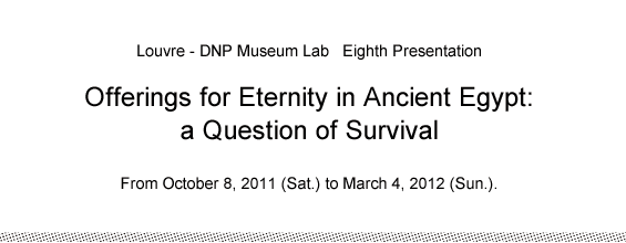 Louvre - DNP Museum Lab   Eighth Presentation Offerings for Eternity in Ancient Egypt: a Question of Survival  From October 8, 2011 (Sat.) to March 4, 2012 (Sun.).