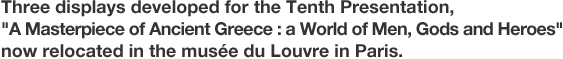 Three displays developed for the Tenth Presentation, "A Masterpiece of Ancient Greece : a World of Men, Gods and Heroes" now relocated in the musée du Louvre in Paris.
