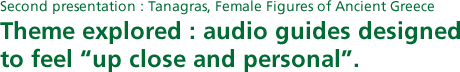 Second presentation : Tanagras, Female Figures of Ancient Greece Theme explored : audio guides designed to feel "up close and personal".